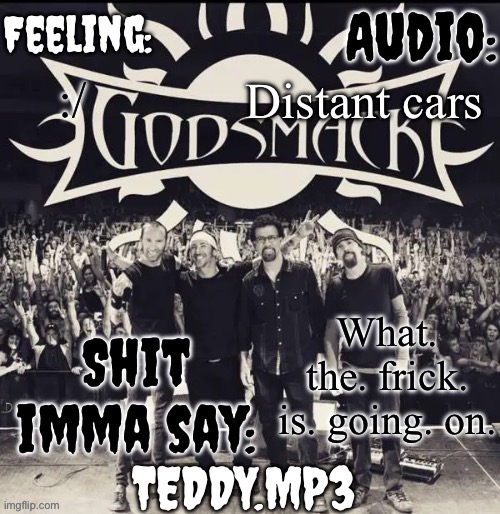 I need answers | Distant cars; :/; What. the. frick. is. going. on. | image tagged in teddy's godsmack template | made w/ Imgflip meme maker