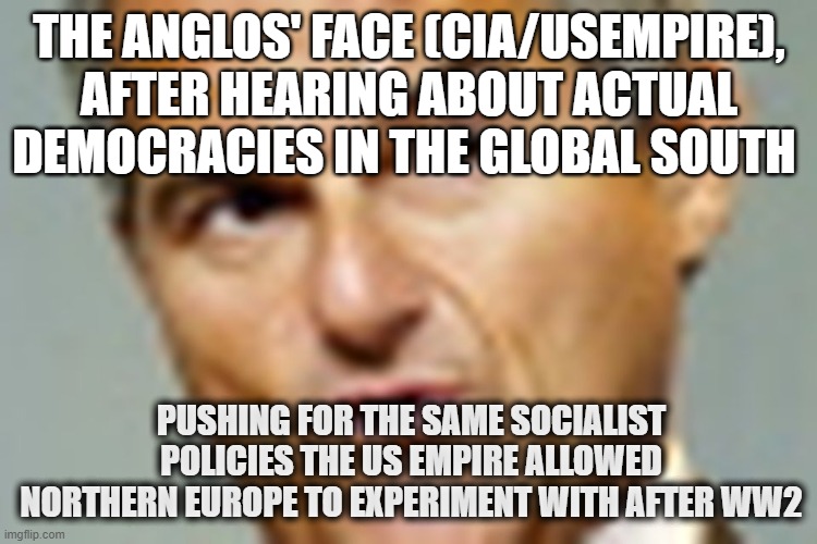 Anglo | THE ANGLOS' FACE (CIA/USEMPIRE), AFTER HEARING ABOUT ACTUAL DEMOCRACIES IN THE GLOBAL SOUTH; PUSHING FOR THE SAME SOCIALIST POLICIES THE US EMPIRE ALLOWED NORTHERN EUROPE TO EXPERIMENT WITH AFTER WW2 | made w/ Imgflip meme maker