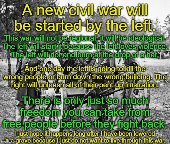 The left will not be able to win that war because they have nothing to fight for.  They fight against freedom not for it. | A new civil war will be started by the left. This war will not be regional, it will be ideological.
The left will start it because the left loves violence.
The left will riot and burn at the drop of a hat. And one day the left is going to kill the wrong people or burn down the wrong building. The right will unleash all of their pent up frustration. There is only just so much freedom you can take from free people before they fight back. I just hope it happens long after I have been lowered in a grave because I just do not want to live through this war. | image tagged in violence always comes from the left,it always has and always will | made w/ Imgflip meme maker