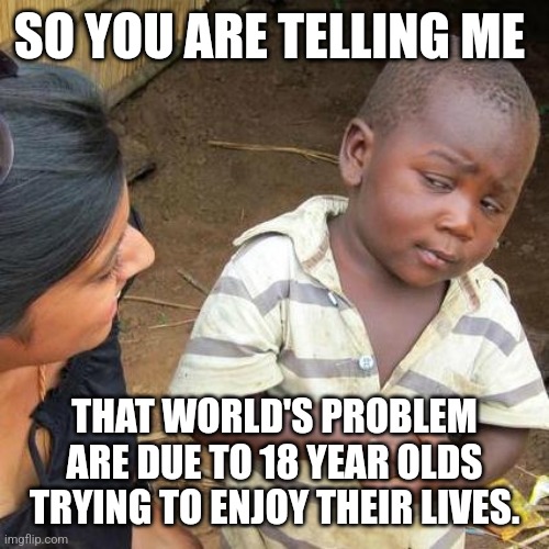 Third World Skeptical Kid Meme | SO YOU ARE TELLING ME; THAT WORLD'S PROBLEM ARE DUE TO 18 YEAR OLDS TRYING TO ENJOY THEIR LIVES. | image tagged in memes,third world skeptical kid,society,world,adulting | made w/ Imgflip meme maker