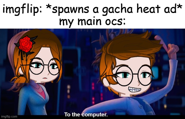 GACHA HEAT ADS DESERVE TO BE BANNED FOR THE REST OF HUMANITY! INCLUDING THE ADVERTISER! | imgflip: *spawns a gacha heat ad*
my main ocs: | image tagged in to the computer,pop up school 2,pus2,mc,cc,ads | made w/ Imgflip meme maker