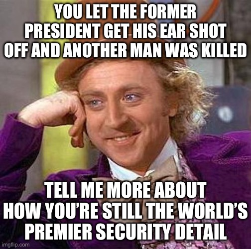 Police Academy > Secret Service | YOU LET THE FORMER PRESIDENT GET HIS EAR SHOT OFF AND ANOTHER MAN WAS KILLED; TELL ME MORE ABOUT HOW YOU’RE STILL THE WORLD’S
PREMIER SECURITY DETAIL | image tagged in memes,creepy condescending wonka,funny,trump,biden,politics | made w/ Imgflip meme maker