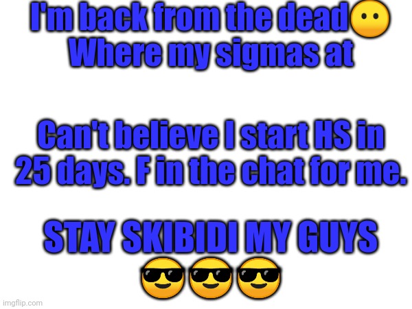 Hey, what's up brother? Stay sigma. | I'm back from the dead😶
Where my sigmas at; Can't believe I start HS in 25 days. F in the chat for me. STAY SKIBIDI MY GUYS
😎😎😎 | image tagged in sigma male,sigma,skibidi toilet,memes,funny,fun | made w/ Imgflip meme maker