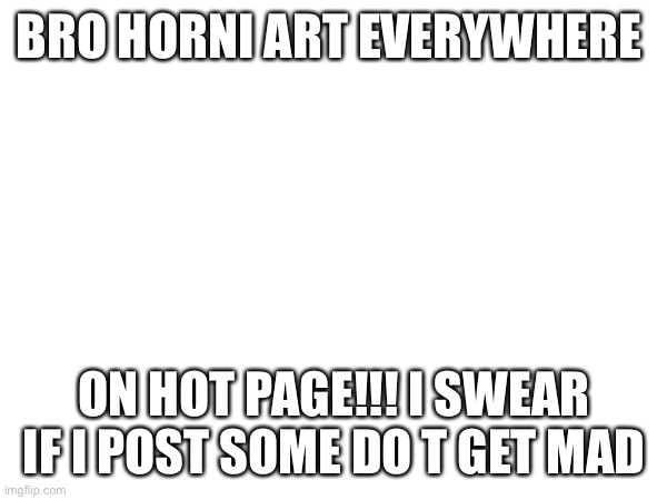 BRO HORNI ART EVERYWHERE; ON HOT PAGE!!! I SWEAR IF I POST SOME DO T GET MAD | made w/ Imgflip meme maker