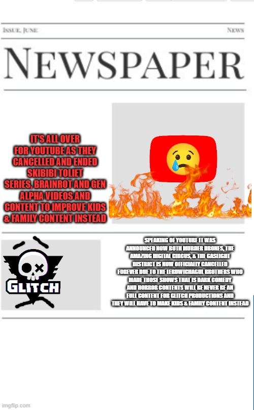 News If Brainrot has overrated content. | IT'S ALL OVER FOR YOUTUBE AS THEY CANCELLED AND ENDED SKIBIBI TOLIET SERIES, BRAINROT AND GEN ALPHA VIDEOS AND CONTENT TO IMPROVE KIDS & FAMILY CONTENT INSTEAD; SPEAKING OF YOUTUBE IT WAS ANNOUNCED NOW BOTH MURDER DRONES, THE AMAZING DIGITAL CIRCUS, & THE GASLIGHT DISTRICT IS NOW OFFICIALLY CANCELLED FOREVER DUE TO THE LERDWICHAGUL BROTHERS WHO MADE THOSE SHOWS THAT IS DARK COMEDY AND HORROR CONTENTS WILL BE NEVER BE AN FULL CONTENT FOR GLITCH PRODUCTIONS AND THEY WILL HAVE TO MAKE KIDS & FAMILY CONTENT INSTEAD | image tagged in blank newspaper,banrot,brainrot sucks,skibidi toilet sucks | made w/ Imgflip meme maker