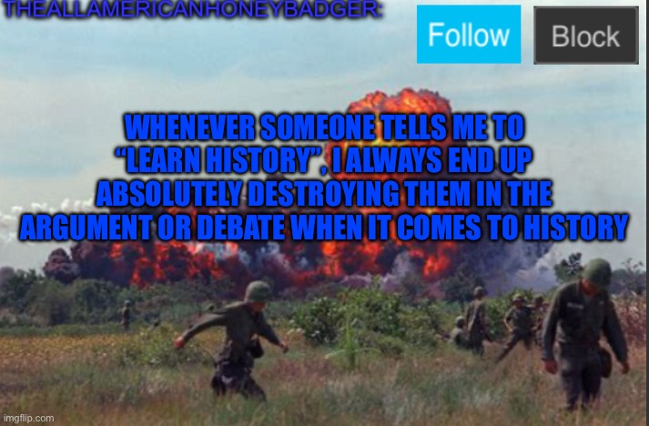 Turns out telling someone who has been learning history for a decade to “learn history” isn’t a good idea | WHENEVER SOMEONE TELLS ME TO “LEARN HISTORY”, I ALWAYS END UP ABSOLUTELY DESTROYING THEM IN THE ARGUMENT OR DEBATE WHEN IT COMES TO HISTORY | image tagged in theallamericanhoneybadger announcement template v2 | made w/ Imgflip meme maker