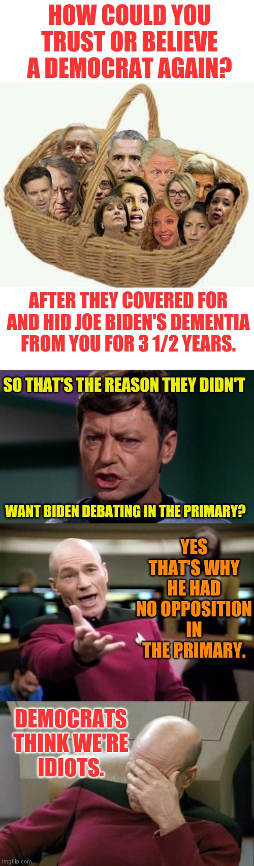 Democrats Think We're Idiots | HOW COULD YOU TRUST OR BELIEVE A DEMOCRAT AGAIN? AFTER THEY COVERED FOR AND HID JOE BIDEN'S DEMENTIA FROM YOU FOR 3 1/2 YEARS. SO THAT'S THE REASON THEY DIDN'T; YES THAT'S WHY HE HAD NO OPPOSITION IN THE PRIMARY. WANT BIDEN DEBATING IN THE PRIMARY? DEMOCRATS THINK WE'RE IDIOTS. | image tagged in memes,captain picard facepalm,democrats,public,idiots,politics | made w/ Imgflip meme maker
