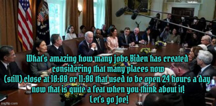 Most Productive Proficient President | What's amazing how many jobs Biden has created 
considering that many places now (still) close at 10:00 or 11:00 that used to be open 24 hours a day 
now that is quite a feat when you think about it!
 Let's go Joe! | image tagged in proficient president,crated more jobs,record stock market,pulic servant,righteous,honest | made w/ Imgflip meme maker