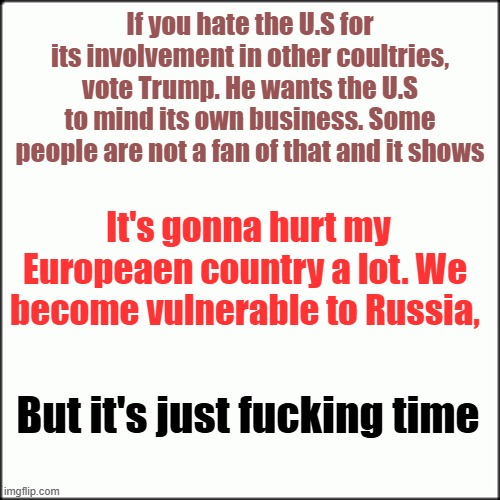 If you hate the U.S for its involvement in other coultries, vote Trump. He wants the U.S to mind its own business. Some people are not a fan of that and it shows; It's gonna hurt my Europeaen country a lot. We become vulnerable to Russia, But it's just fucking time | image tagged in donald trump,american politics | made w/ Imgflip meme maker