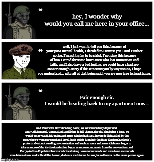 Something I made for the Trauma back in early-2024 and the beginning of 2024 | hey, I wonder why would you call me here in your office... well, I just want to tell you this. because of your poor mental-health, I decided to Dismiss you Until Further notice. I'm not trying to be strict, I'm doing this because of how I cared for some brave men who lost innovation and faith. and I also have a bad feeling, we could have a bad rep sooner enough. sorry if this concerns you by any means, I hope you understand... with all of that being said, you are now free to head home. Fair enough sir.
I would be heading back to my apartment now... and Thus with Davis heading home, we was now a fully depressed, angry, dishonored, traumatized and living in full shame. despite him being a hero, we would get to watch his union and army gaining bad reps, having it dishoarded by the ones who so were protected and loved-back which is mainly the furry-fandom having it's protests about not needing any protection and such as more and more Dishonor begin to Rise as more of the De-Eroicanization began as more monuments from the conventions and Furry/Anthro-Populated towns and cities taking down monuments and even from memorials were taken-down. and with all the horror, dishonor and shame he saw, he will never be the same person again. | image tagged in 4 undertale textboxes | made w/ Imgflip meme maker