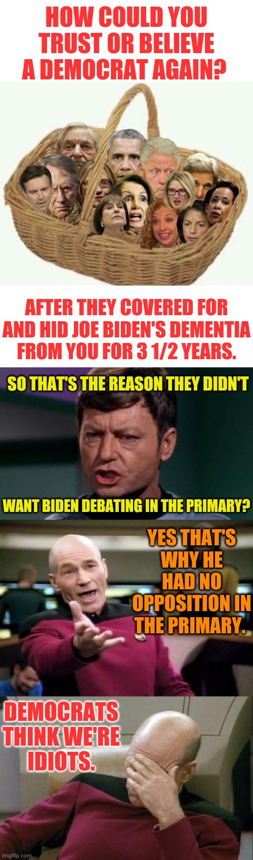 Democrats Think We're Idiots | HOW COULD YOU TRUST OR BELIEVE A DEMOCRAT AGAIN? AFTER THEY COVERED FOR AND HID JOE BIDEN'S DEMENTIA FROM YOU FOR 3 1/2 YEARS. SO THAT'S THE REASON THEY DIDN'T; YES THAT'S WHY HE HAD NO OPPOSITION IN THE PRIMARY. WANT BIDEN DEBATING IN THE PRIMARY? DEMOCRATS THINK WE'RE IDIOTS. | image tagged in startrek,memes,democrats,think,we're,idiots | made w/ Imgflip meme maker