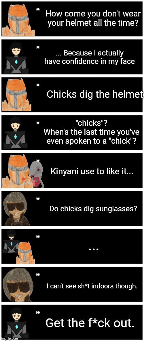 Probably not canon but I thought this would be funny. Based on a YouTube short (I need to sleep ☠️) | How come you don't wear your helmet all the time? ... Because I actually have confidence in my face; Chicks dig the helmet; "chicks"?
When's the last time you've even spoken to a "chick"? Kinyani use to like it... Do chicks dig sunglasses? ... I can't see sh*t indoors though. Get the f*ck out. | image tagged in 4 undertale textboxes,undertale text box | made w/ Imgflip meme maker