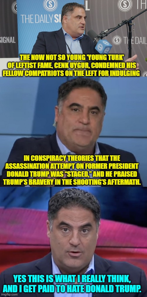 It's a truthful leftist when he or she is putting their own money pipeline at risk in speaking out. | THE NOW NOT SO YOUNG 'YOUNG TURK' OF LEFTIST FAME, CENK UYGUR, CONDEMNED HIS FELLOW COMPATRIOTS ON THE LEFT FOR INDULGING; IN CONSPIRACY THEORIES THAT THE ASSASSINATION ATTEMPT ON FORMER PRESIDENT DONALD TRUMP WAS “STAGED,” AND HE PRAISED TRUMP’S BRAVERY IN THE SHOOTING’S AFTERMATH. YES THIS IS WHAT I REALLY THINK, AND I GET PAID TO HATE DONALD TRUMP. | image tagged in yep | made w/ Imgflip meme maker