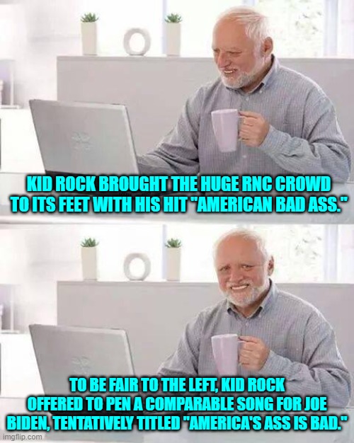 Fair's fair, eh? | KID ROCK BROUGHT THE HUGE RNC CROWD TO ITS FEET WITH HIS HIT "AMERICAN BAD ASS."; TO BE FAIR TO THE LEFT, KID ROCK OFFERED TO PEN A COMPARABLE SONG FOR JOE BIDEN, TENTATIVELY TITLED "AMERICA'S ASS IS BAD." | image tagged in hide the pain harold | made w/ Imgflip meme maker