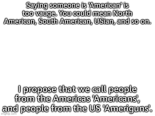 Or USians. | Saying someone is 'American' is too vauge. You could mean North American, South American, USian, and so on. I propose that we call people from the Americas 'Americans', and people from the US 'Ameriguns'. | made w/ Imgflip meme maker