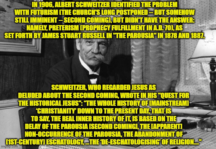 Schweitzer Identified the Problem, but not the Answer to the Second Coming | IN 1906, ALBERT SCHWEITZER IDENTIFIED THE PROBLEM WITH FUTURISM (THE CHURCH'S LONG POSTPONED -- BUT SOMEHOW STILL IMMINENT -- SECOND COMING), BUT DIDN'T HAVE THE ANSWER: NAMELY, PRETERISM (PROPHECY FULFILLMENT IN A.D. 70), AS SET FORTH BY JAMES STUART RUSSELL IN "THE PAROUSIA" IN 1878 AND 1887. SCHWEITZER, WHO REGARDED JESUS AS DELUDED ABOUT THE SECOND COMING, WROTE IN HIS "QUEST FOR THE HISTORICAL JESUS": “THE WHOLE HISTORY OF [MAINSTREAM] ‘CHRISTIANITY’ DOWN TO THE PRESENT DAY, THAT IS TO SAY, THE REAL INNER HISTORY OF IT, IS BASED ON THE DELAY OF THE PAROUSIA [SECOND COMING], THE [APPARENT] NON-OCCURRENCE OF THE PAROUSIA, THE ABANDONMENT OF [1ST-CENTURY] ESCHATOLOGY, ...THE ‘DE-ESCHATOLOGISING’ OF RELIGION...." | image tagged in albert schweitzer,second coming,futurism,preterism | made w/ Imgflip meme maker