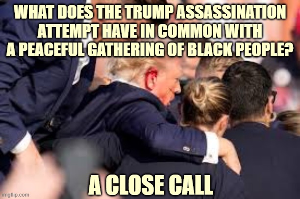 There's only one thing U.S blk people fear more than the cops. Other blk people | WHAT DOES THE TRUMP ASSASSINATION ATTEMPT HAVE IN COMMON WITH A PEACEFUL GATHERING OF BLACK PEOPLE? A CLOSE CALL | image tagged in black people | made w/ Imgflip meme maker