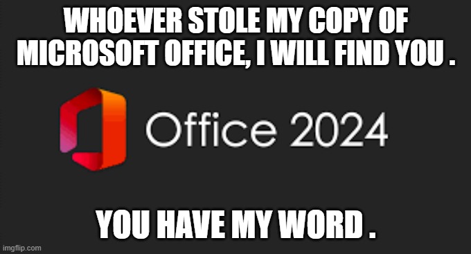 memes by Brad - If you stole my copy of Office I will find you. You have my Word | WHOEVER STOLE MY COPY OF MICROSOFT OFFICE, I WILL FIND YOU . YOU HAVE MY WORD . | image tagged in gaming,funny,microsoft,microsoft word,humor,computer | made w/ Imgflip meme maker