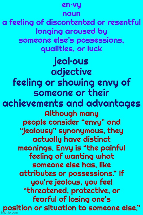 Envious Or Jealousy | en·vy
noun
a feeling of discontented or resentful longing aroused by someone else's possessions, qualities, or luck; Although many people consider “envy” and “jealousy” synonymous, they actually have distinct meanings. Envy is “the painful feeling of wanting what someone else has, like attributes or possessions.” If you're jealous, you feel “threatened, protective, or fearful of losing one's position or situation to someone else.”; jeal·ous
adjective
feeling or showing envy of someone or their achievements and advantages | image tagged in envy,jealous,jealousy,envious,what's the difference,memes | made w/ Imgflip meme maker