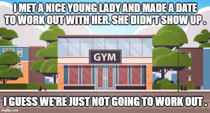 memes by Brad - She didn't show up at the gym so I guess we're not going to workout | I MET A NICE YOUNG LADY AND MADE A DATE TO WORK OUT WITH HER. SHE DIDN'T SHOW UP . I GUESS WE'RE JUST NOT GOING TO WORK OUT . | image tagged in funny,sports,gym memes,relationships,humor,workout | made w/ Imgflip meme maker