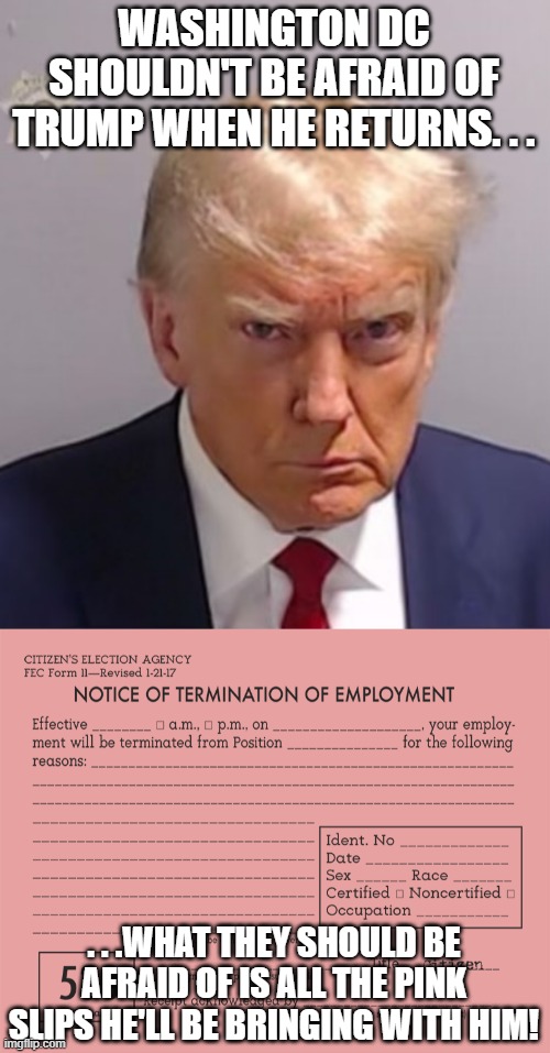 And I hope Trump brings them in by the truckloads! | WASHINGTON DC SHOULDN'T BE AFRAID OF TRUMP WHEN HE RETURNS. . . . . .WHAT THEY SHOULD BE AFRAID OF IS ALL THE PINK SLIPS HE'LL BE BRINGING WITH HIM! | image tagged in donald trump mugshot,pink slip,scumbag government,politics | made w/ Imgflip meme maker