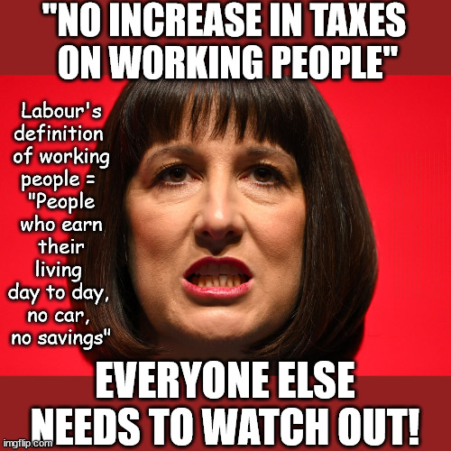 Rachel Reeves - Labour - 'Working People'? - playing word games | "NO INCREASE IN TAXES
 ON WORKING PEOPLE"; Labour's definition 
of working people = 
"People who earn their living 
day to day, 
no car, 
no savings"; STARMER LIED TO US !!! Sir Keir Rodney Starmer; #TripleLock; SMEG HEAD CONCEDES; Titchy Starmer; 'PUTTING COUNTRY FIRST'; Party second; On top of the £480m already given to France to 'stop the boats'; DEAR UK VOTERS AS YOU FAILED TO SUPPORT THE TORIES; NEW HOME FOR OUR MIGRANT FRIENDS; COMING TO YOUR AREA SOON; TIGHTEN YOUR SEAT BELTS! How messed up is this; I won with fewer votes than you had lol; Capt Hindsight; STARMER - SOFT ON CRIME? Country First, Party Second Eh??? Prisoner Early Release -; How many UK citizens will become victims of crime. . . As a direct result of Starmers early release of criminals? Starmer - week 1 as PM; Scrap Rwanda Plan - More Deaths; Early release of Prisoners; Can't blame Starmer QC; Rachel Reeves, Labour's 'TAXBOT'; IF YOU HAVE PERSONAL SAVINGS; LABOURS TAX PROPOSALS WILL RESULT IN =; Labours new 'DEATH TAX'; RACHEL REEVES Labours new; 'DEATH TAX' ? 12x new taxes Pensions & Inheritance? Starmer's coming after your pension? Lady Victoria Starmer; CORBYN EXPELLED; Labour pledge 'Urban centres' to help house 'Our Fair Share' of our new Migrant friends; New Home for our New Immigrant Friends !!! The only way to keep the illegal immigrants in the UK; CITIZENSHIP FOR ALL; ; Amnesty For all Illegals; Sir Keir Starmer MP; Muslim Votes Matter; Blood on Starmers hands? Burnham; Taxi for Rayner ? #RR4PM;100's more Tax collectors; Higher Taxes Under Labour; We're Coming for You; Labour pledges to clamp down on Tax Dodgers; Higher Taxes under Labour; Rachel Reeves Angela Rayner Bovvered? Higher Taxes under Labour; Risks of voting Labour; * EU Re entry? * Mass Immigration? * Build on Greenbelt? * Rayner as our PM? * Ulez 20 mph fines? * Higher taxes? * UK Flag change? * Muslim takeover? * End of Christianity? * Economic collapse? TRIPLE LOCK' Anneliese Dodds Rwanda plan Quid Pro Quo UK/EU Illegal Migrant Exchange deal; UK not taking its fair share, EU Exchange Deal = People Trafficking !!! Starmer to Betray Britain, #Burden Sharing #Quid Pro Quo #100,000; #Immigration #Starmerout #Labour #wearecorbyn #KeirStarmer #DianeAbbott #McDonnell #cultofcorbyn #labourisdead #labourracism #socialistsunday #nevervotelabour #socialistanyday #Antisemitism #Savile #SavileGate #Paedo #Worboys #GroomingGangs #Paedophile #IllegalImmigration #Immigrants #Invasion #Starmeriswrong #SirSoftie #SirSofty #Blair #Steroids AKA Keith ABBOTT BACK; Union Jack Flag in election campaign material; Concerns raised by Black, Asian and Minority ethnic BAMEgroup & activists; Capt U-Turn; Hunt down Tax Dodgers; Higher tax under Labour Sorry about the fatalities; Are you really going to trust Labour with your vote? Pension Triple Lock;; 'Our Fair Share'; Angela Rayner: new towns; Rachel Reeves; I'M COMING FOR YOU; Reeves the 'Raider'; Programmed to raid your Personal Savings; RNLI #NotMyPM; When will Rachel Reeves start selling of our country's gold reserve; should have voted Conservative; Another 'Fire Sale' under Labour? He did his level best to keep people out of prison !!! 'WERE SO MANY SEATS STOLEN' 'BY VOTES SO FEW'; Country 1st, Party 2nd eh??? Record illegal Migrants; Soft on the Causes of Crime? I KNEW YOU WOULD LOSE IN 2019; I knew I would win the election and England would lose the Euros this year; STARMER ABSOLUTELY TERRIFIED? He couldn't risk the Tories Rwanda plan actually working? Starmer to 'take the brakes off' the UK economy ??? YOUR RIGHT TO NIMBYISM HAS NOW LAPSED; PLEDGES AN EXTRA £84M OF UK TAXPAYERS MONEY TO THE EU; So that's another £84m Tax-payer money pissed up the wall then is it Mr Starmer, Sir? THERE'S NO "SILVER BULLET" FOR SMALL BOAT CROSSINGS; Labour ‘Retirement Tax’ to hit state pensioners within two years? #NOTMYPRIMEMINISTER; Macron, there's ‘no silver bullet’; Starmer pledged 'Smash the gangs'; 'BOATS WILL KEEP COMING!’; EVERYONE ELSE NEEDS TO WATCH OUT! | image tagged in rachel reeves labour,illegal immigration,labourisdead,palestine hamas muslim vote,starmer not my pm,starmer reeves tax | made w/ Imgflip meme maker