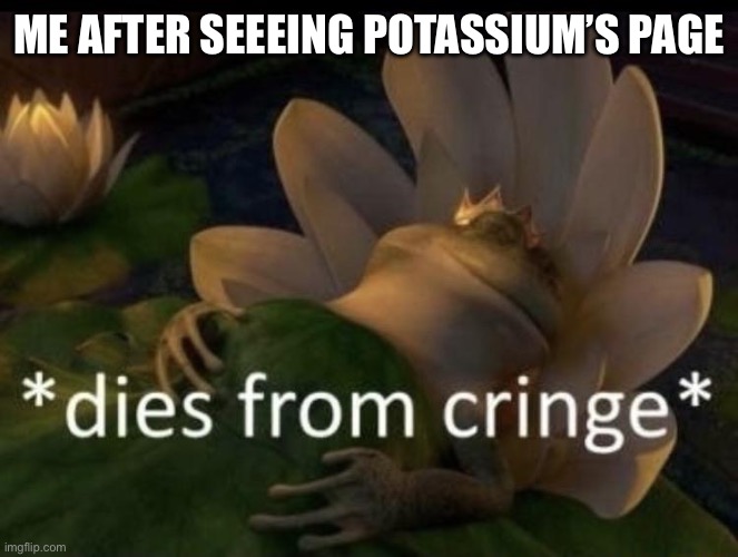 Dies from cringe | ME AFTER SEEEING POTASSIUM’S PAGE | image tagged in dies from cringe | made w/ Imgflip meme maker