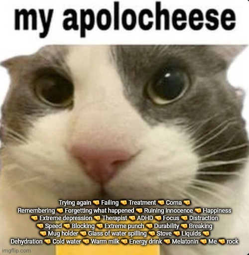 my apolocheese | Trying again 🤜 Failing 🤜 Treatment 🤜 Coma 🤜 Remembering 🤜 Forgetting what happened 🤜 Ruining innocence 🤜 Happiness 🤜 Extreme depression 🤜 Therapist 🤜 ADHD 🤜 Focus 🤜 Distraction 🤜 Speed 🤜 Blocking 🤜 Extreme punch 🤜 Durability 🤜 Breaking 🤜 Mug holder 🤜 Glass of water spilling 🤜 Stove 🤜 Liquids 🤜 Dehydration 🤜 Cold water 🤜 Warm milk 🤜 Energy drink 🤜 Melatonin 🤜 Me 🤜 rock | image tagged in my apolocheese | made w/ Imgflip meme maker