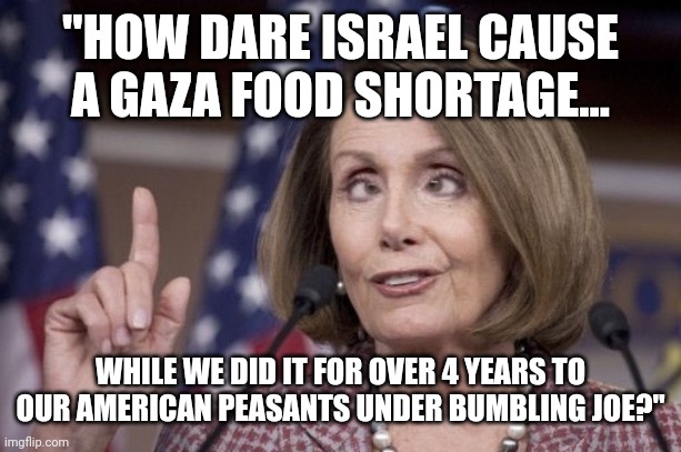 Nancy pelosi | "HOW DARE ISRAEL CAUSE A GAZA FOOD SHORTAGE... WHILE WE DID IT FOR OVER 4 YEARS TO OUR AMERICAN PEASANTS UNDER BUMBLING JOE?" | image tagged in nancy pelosi,world hunger,plandemic | made w/ Imgflip meme maker