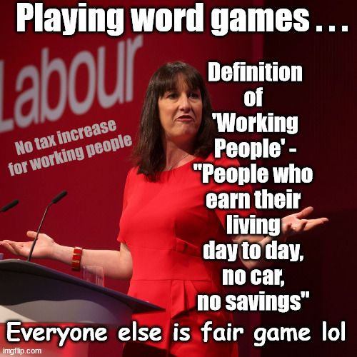 Rachel Reeves - Labour - 'Working People'? - playing word games | Playing word games . . . Definition of 
'Working People' -
"People who 
earn their 
living 
day to day, 
no car, 
no savings"; STARMER LIED TO US !!! Sir Keir Rodney Starmer; #TripleLock; SMEG HEAD CONCEDES; Titchy Starmer; 'PUTTING COUNTRY FIRST'; Party second; On top of the £480m already given to France to 'stop the boats'; DEAR UK VOTERS AS YOU FAILED TO SUPPORT THE TORIES; NEW HOME FOR OUR MIGRANT FRIENDS; COMING TO YOUR AREA SOON; TIGHTEN YOUR SEAT BELTS! How messed up is this; I won with fewer votes than you had lol; Capt Hindsight; STARMER - SOFT ON CRIME? Country First, Party Second Eh??? Prisoner Early Release -; How many UK citizens will become victims of crime. . . As a direct result of Starmers early release of criminals? Starmer - week 1 as PM; Scrap Rwanda Plan - More Deaths; Early release of Prisoners; Can't blame Starmer QC; Rachel Reeves, Labour's 'TAXBOT'; IF YOU HAVE PERSONAL SAVINGS; LABOURS TAX PROPOSALS WILL RESULT IN =; Labours new 'DEATH TAX'; RACHEL REEVES Labours new; 'DEATH TAX' ? 12x new taxes Pensions & Inheritance? Starmer's coming after your pension? Lady Victoria Starmer; CORBYN EXPELLED; Labour pledge 'Urban centres' to help house 'Our Fair Share' of our new Migrant friends; New Home for our New Immigrant Friends !!! The only way to keep the illegal immigrants in the UK; CITIZENSHIP FOR ALL; ; Amnesty For all Illegals; Sir Keir Starmer MP; Muslim Votes Matter; Blood on Starmers hands? Burnham; Taxi for Rayner ? #RR4PM;100's more Tax collectors; Higher Taxes Under Labour; We're Coming for You; Labour pledges to clamp down on Tax Dodgers; Higher Taxes under Labour; Rachel Reeves Angela Rayner Bovvered? Higher Taxes under Labour; Risks of voting Labour; * EU Re entry? * Mass Immigration? * Build on Greenbelt? * Rayner as our PM? * Ulez 20 mph fines? * Higher taxes? * UK Flag change? * Muslim takeover? * End of Christianity? * Economic collapse? TRIPLE LOCK' Anneliese Dodds Rwanda plan Quid Pro Quo UK/EU Illegal Migrant Exchange deal; UK not taking its fair share, EU Exchange Deal = People Trafficking !!! Starmer to Betray Britain, #Burden Sharing #Quid Pro Quo #100,000; #Immigration #Starmerout #Labour #wearecorbyn #KeirStarmer #DianeAbbott #McDonnell #cultofcorbyn #labourisdead #labourracism #socialistsunday #nevervotelabour #socialistanyday #Antisemitism #Savile #SavileGate #Paedo #Worboys #GroomingGangs #Paedophile #IllegalImmigration #Immigrants #Invasion #Starmeriswrong #SirSoftie #SirSofty #Blair #Steroids AKA Keith ABBOTT BACK; Union Jack Flag in election campaign material; Concerns raised by Black, Asian and Minority ethnic BAMEgroup & activists; Capt U-Turn; Hunt down Tax Dodgers; Higher tax under Labour Sorry about the fatalities; Are you really going to trust Labour with your vote? Pension Triple Lock;; 'Our Fair Share'; Angela Rayner: new towns; Rachel Reeves; I'M COMING FOR YOU; Reeves the 'Raider'; Programmed to raid your Personal Savings; RNLI #NotMyPM; When will Rachel Reeves start selling of our country's gold reserve; should have voted Conservative; Another 'Fire Sale' under Labour? He did his level best to keep people out of prison !!! 'WERE SO MANY SEATS STOLEN' 'BY VOTES SO FEW'; Country 1st, Party 2nd eh??? Record illegal Migrants; Soft on the Causes of Crime? I KNEW YOU WOULD LOSE IN 2019; I knew I would win the election and England would lose the Euros this year; STARMER ABSOLUTELY TERRIFIED? He couldn't risk the Tories Rwanda plan actually working? Starmer to 'take the brakes off' the UK economy ??? YOUR RIGHT TO NIMBYISM HAS NOW LAPSED; PLEDGES AN EXTRA £84M OF UK TAXPAYERS MONEY TO THE EU; So that's another £84m Tax-payer money pissed up the wall then is it Mr Starmer, Sir? THERE'S NO "SILVER BULLET" FOR SMALL BOAT CROSSINGS; Labour ‘Retirement Tax’ to hit state pensioners within two years? #NOTMYPRIMEMINISTER; Macron, there's ‘no silver bullet’; Starmer pledged 'Smash the gangs'; 'BOATS WILL KEEP COMING!’; No tax increase for working people; Everyone else is fair game lol | image tagged in labour rachel reeves,illegal immigration,stop boats rwanda,palestine hamas muslim vote,starmer not my pm,labourisdead | made w/ Imgflip meme maker