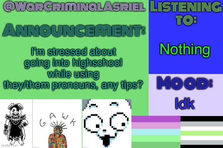 Help | Nothing; I’m stressed about going into highschool while using they/them pronouns, any tips? Idk | image tagged in warcriminalasriel's announcement temp by emma,gay,why are you reading the tags | made w/ Imgflip meme maker