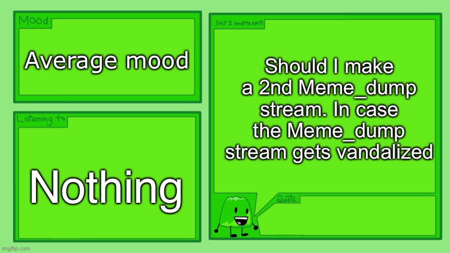 (Renniks11_: Hmm I'll think about it) | Should I make a 2nd Meme_dump stream. In case the Meme_dump stream gets vandalized; Average mood; Nothing | image tagged in gelatin's official announcement template | made w/ Imgflip meme maker