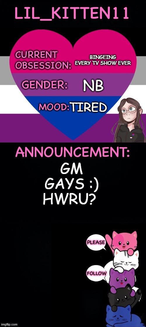 Lil_kitten11's announcement temp | BINGEING EVERY TV SHOW EVER; NB; TIRED; GM GAYS :) HWRU? | image tagged in lil_kitten11's announcement temp | made w/ Imgflip meme maker