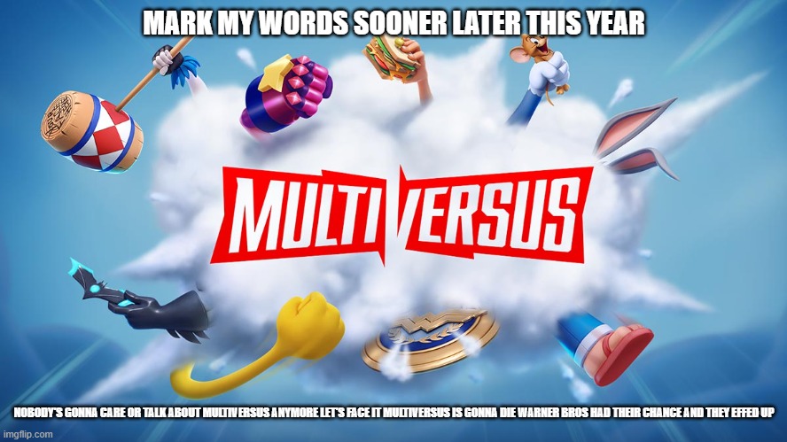 there's no future for multiversus | MARK MY WORDS SOONER LATER THIS YEAR; NOBODY'S GONNA CARE OR TALK ABOUT MULTIVERSUS ANYMORE LET'S FACE IT MULTIVERSUS IS GONNA DIE WARNER BROS HAD THEIR CHANCE AND THEY EFFED UP | image tagged in multiversus,prediction,warner bros | made w/ Imgflip meme maker