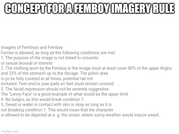 Concept for a rule to be officially implemented. | CONCEPT FOR A FEMBOY IMAGERY RULE; Imagery of Femboys and Femboy Furries is allowed, as long as the following conditions are met:
1. The purpose of the image is not linked to romantic or sexual arousal or interest
2. The clothing worn by the Femboy in the image must at least cover 80% of the upper thighs and 33% of the stomach up to the ribcage. The pelvic area is yo be fully covered at all times, potential tail not included. Feet and/or paw pads on feet must remain covered.
3. The facial expression should not be severely suggestive. The "Lenny Face" is a good example of what would be the upper limit.
4. No bulges, as this would break condition 1.
5. Sweat or water in contact with skin is okay as long as it is not breaking condition 1. This would mean that the character is allowed to be depicted at e. g. the ocean, where sunny weather would induce sweat. | made w/ Imgflip meme maker