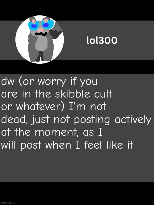 lol300 announcement template but straight to the point | dw (or worry if you are in the skibble cult or whatever) I'm not dead, just not posting actively at the moment, as I will post when I feel like it. | image tagged in lol300 announcement template but straight to the point | made w/ Imgflip meme maker