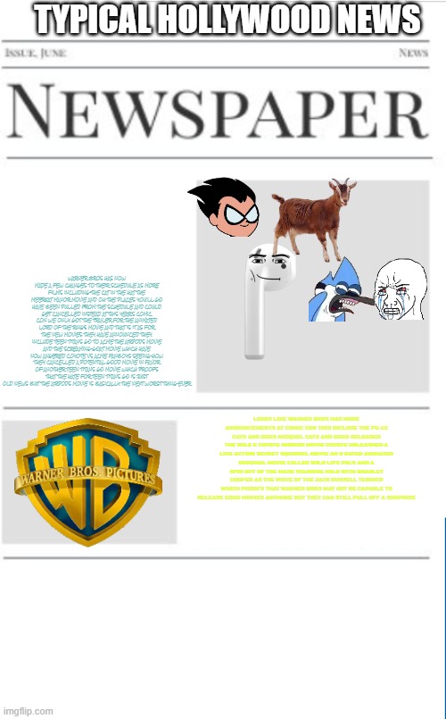 typical hollywood news volume 130 comic con edition | TYPICAL HOLLYWOOD NEWS; WARNER BROS HAS NOW MADE A FEW CHANGES TO THEIR SCHEDULE AS MORE FILMS INCLUDING THE CAT IN THE HAT THE MEERKAT MANOR MOVIE AND OH THE PLACES YOU'LL GO HAVE BEEN PULLED FROM THE SCHEDULE AND COULD GET CANCELLED INSTEAD AT THIS YEAR'S COMIC CON WE ONLY GOT THE TRAILER FOR THE ANIMATED LORD OF THE RINGS MOVIE AND THAT IS IT AS FOR THE NEW MOVIES THEY HAVE ANNOUNCED THEY INCLUDE TEEN TITANS GO TO ACME THE AIRPODS MOVIE AND THE SCREAMING GOAT MOVIE WHICH HAVE NOW ANGERED COYOTE VS ACME FANBOYS SEEING HOW THEY CANCELLED A POTENTIAL GOOD MOVIE IN FAVOR OF ANOTHER TEEN TITANS GO MOVIE WHICH PROOFS THAT THE HATE FOR TEEN TITANS GO IS JUST OLD NEWS BUT THE AIRPODS MOVIE IS BASICALLY THE NEXT WORST THING EVER; LOOKS LIKE WARNER BROS HAS MORE ANNOUNCEMENTS AT COMIC CON THIS INCLUDE THE PG-13 CATS AND DOGS MIDQUEL CATS AND DOGS RELOADED THE WILE E COYOTE HORROR MOVIE COYOTE UNLEASHED A LIVE ACTION SECRET SQUIRREL MOVIE AN R RATED ANIMATED ORIGINAL MOVIE CALLED WILD LIFE PALS AND A SPIN OFF OF THE MASK STARRING MILO WITH BRADLEY COOPER AS THE VOICE OF THE JACK RUSSELL TERRIER WHICH PROOFS THAT WARNER BROS MAY NOT BE CAPABLE TO RELEASE GOOD MOVIES ANYMORE BUT THEY CAN STILL PULL OFF A SURPRISE | image tagged in blank newspaper,warner bros,comic con,prediction,fake | made w/ Imgflip meme maker