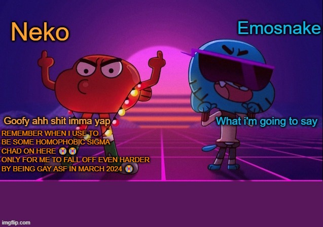 Neko and Emosnake shared temp | REMEMBER WHEN I USE TO BE SOME HOMOPHOBIC SIGMA CHAD ON HERE 😭😭
ONLY FOR ME TO FALL OFF EVEN HARDER BY BEING GAY ASF IN MARCH 2024 😭 | image tagged in neko and emosnake shared temp | made w/ Imgflip meme maker