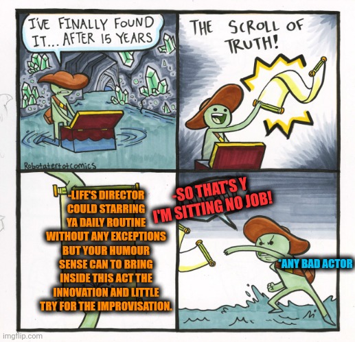-But humour should to save us! | -SO THAT'S Y I'M SITTING NO JOB! -LIFE'S DIRECTOR COULD STARRING YA DAILY ROUTINE WITHOUT ANY EXCEPTIONS BUT YOUR HUMOUR SENSE CAN TO BRING INSIDE THIS ACT THE INNOVATION AND LITTLE TRY FOR THE IMPROVISATION. *ANY BAD ACTOR | image tagged in memes,the scroll of truth,dark humor,the boardroom meeting director's cut,the daily struggle,cinema | made w/ Imgflip meme maker