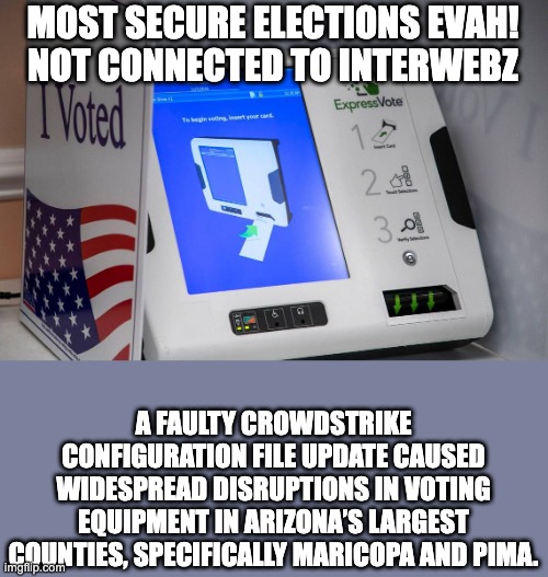 Voting Machine | MOST SECURE ELECTIONS EVAH!
NOT CONNECTED TO INTERWEBZ; A FAULTY CROWDSTRIKE CONFIGURATION FILE UPDATE CAUSED WIDESPREAD DISRUPTIONS IN VOTING EQUIPMENT IN ARIZONA’S LARGEST COUNTIES, SPECIFICALLY MARICOPA AND PIMA. | image tagged in voting machine | made w/ Imgflip meme maker