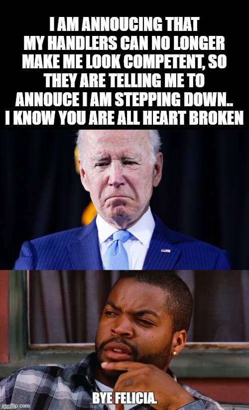 See ya wouldn't wanna be ya | I AM ANNOUCING THAT MY HANDLERS CAN NO LONGER MAKE ME LOOK COMPETENT, SO THEY ARE TELLING ME TO ANNOUCE I AM STEPPING DOWN.. I KNOW YOU ARE ALL HEART BROKEN | image tagged in stupid liberals,funny memes,100k points,political humor,donald trump approves | made w/ Imgflip meme maker