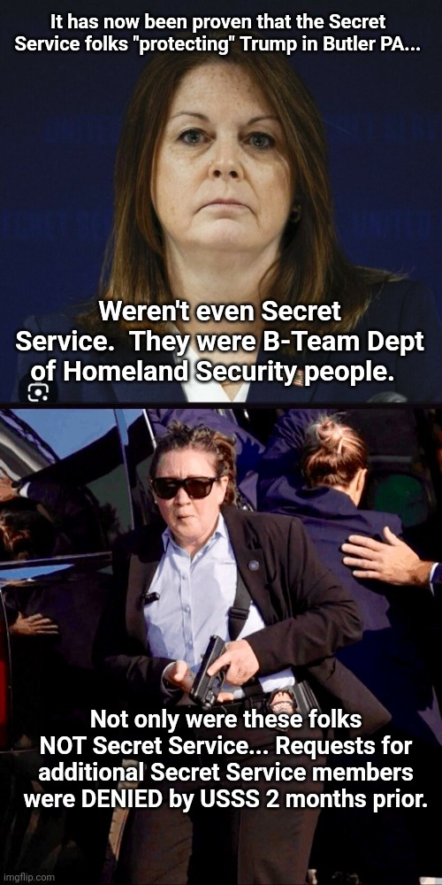 Make it make sense -- without it being an inside job | It has now been proven that the Secret Service folks "protecting" Trump in Butler PA... Weren't even Secret Service.  They were B-Team Dept of Homeland Security people. Not only were these folks NOT Secret Service... Requests for additional Secret Service members were DENIED by USSS 2 months prior. | image tagged in kimberly cheatle,trumps fat female secret service epic woke fail | made w/ Imgflip meme maker