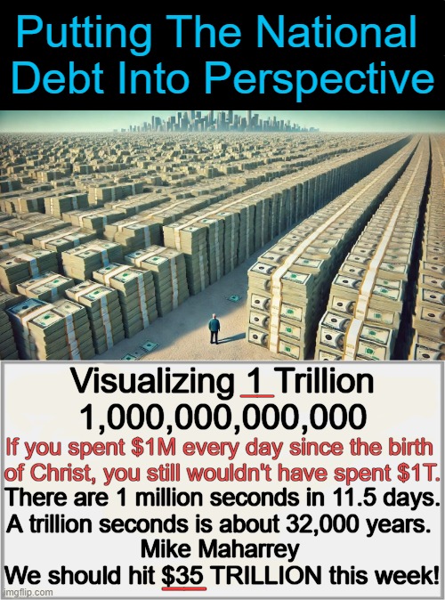 We Are SO Screwed! | Putting The National 
Debt Into Perspective; Visualizing 1 Trillion
1,000,000,000,000; __; If you spent $1M every day since the birth 
of Christ, you still wouldn't have spent $1T. There are 1 million seconds in 11.5 days.
A trillion seconds is about 32,000 years. Mike Maharrey; __; We should hit $35 TRILLION this week! | image tagged in national debt,35 trillion,unconscionable,government corruption,spending,money in politics | made w/ Imgflip meme maker