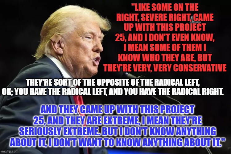 The "Severe Right?" It sounds like ailment! | "LIKE SOME ON THE RIGHT, SEVERE RIGHT, CAME UP WITH THIS PROJECT 25, AND I DON'T EVEN KNOW, I MEAN SOME OF THEM I KNOW WHO THEY ARE, BUT THEY'RE VERY, VERY CONSERVATIVE; THEY'RE SORT OF THE OPPOSITE OF THE RADICAL LEFT, OK; YOU HAVE THE RADICAL LEFT, AND YOU HAVE THE RADICAL RIGHT. AND THEY CAME UP WITH THIS PROJECT 25, AND THEY ARE EXTREME, I MEAN THEY'RE SERIOUSLY EXTREME. BUT I DON'T KNOW ANYTHING ABOUT IT, I DON'T WANT TO KNOW ANYTHING ABOUT IT." | image tagged in politics | made w/ Imgflip meme maker