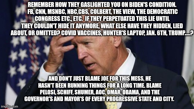 Joe Biden worries | REMEMBER HOW THEY GASLIGHTED YOU ON BIDEN'S CONDITION.  FB, CNN, MSNBC, NBC,CBS, COLBERT, THE VIEW, THE DEMOCRATIC CONGRESS ETC., ETC.  IF THEY PERPETUATED THIS LIE UNTIL THEY COULDN'T HIDE IT ANYMORE, WHAT ELSE HAVE THEY HIDDEN, LIED ABOUT, OR OMITTED? COVID VACCINES, HUNTER'S LAPTOP, JAN. 6TH, TRUMP.....? AND DON'T JUST BLAME JOE FOR THIS MESS, HE HASN'T BEEN RUNNING THINGS FOR A LONG TIME. BLAME PELOSI, SCHIFF, SHUMER, AOC, OMAR, OBAMA, AND THE GOVERNOR'S AND MAYOR'S OF EVERY PROGRESSIVE STATE AND CITY. | image tagged in joe biden worries,kamala,dnc,trump,cnn,newsome | made w/ Imgflip meme maker