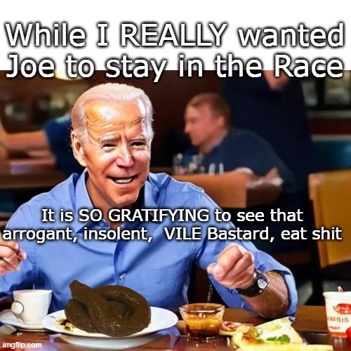 Joe will probably crash this site today | While I REALLY wanted Joe to stay in the Race; It is SO GRATIFYING to see that arrogant, insolent,  VILE Bastard, eat shit | image tagged in joe eats shit quits race meme | made w/ Imgflip meme maker