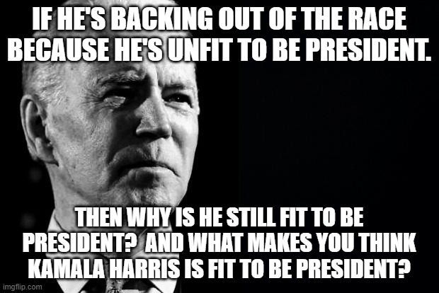 There is only one good thing Biden has done as president and that was to decide to not run for re-election. | IF HE'S BACKING OUT OF THE RACE BECAUSE HE'S UNFIT TO BE PRESIDENT. THEN WHY IS HE STILL FIT TO BE PRESIDENT?  AND WHAT MAKES YOU THINK KAMALA HARRIS IS FIT TO BE PRESIDENT? | image tagged in confused sage joe biden,no more biden,dementia joe has gone | made w/ Imgflip meme maker