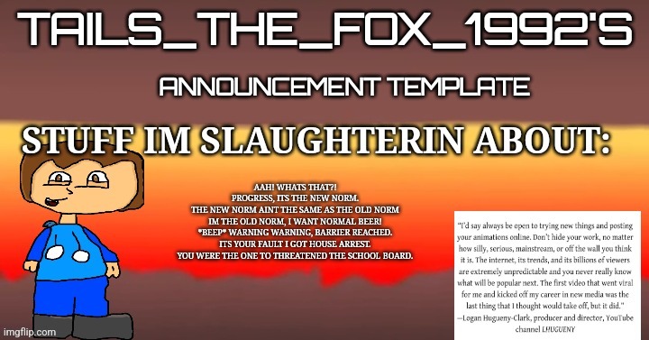 Tails_the_fox_1992s SOU template | AAH! WHATS THAT?!

PROGRESS, ITS THE NEW NORM.

THE NEW NORM AINT THE SAME AS THE OLD NORM

IM THE OLD NORM, I WANT NORMAL BEER!

*BEEP* WARNING WARNING, BARRIER REACHED.

ITS YOUR FAULT I GOT HOUSE ARREST.

YOU WERE THE ONE TO THREATENED THE SCHOOL BOARD. | image tagged in tails_the_fox_1992s sou template | made w/ Imgflip meme maker