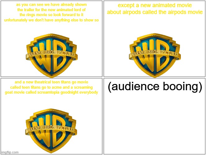 warner bros 2024 comic con reveals is gonna be bad | as you can see we have already shown the trailer for the new animated lord of the rings movie so look forward to it unfortunately we don't have anything else to show so; except a new animated movie about airpods called the airpods movie; and a new theatrical teen titans go movie called teen titans go to acme and a screaming goat movie called screamtopia goodnight everybody; (audience booing) | image tagged in memes,blank comic panel 2x2,warner bros,prediction,comic con | made w/ Imgflip meme maker