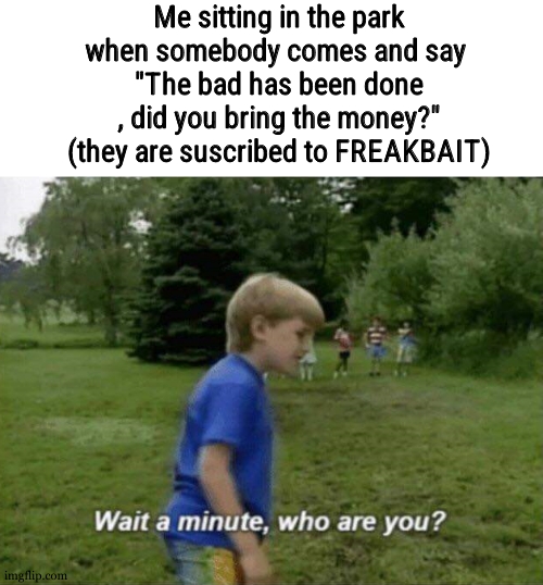 TODAY's mission , sit next to a stranger and say "the bad has been done , did you bring the money ?" | Me sitting in the park when somebody comes and say 
"The bad has been done , did you bring the money?" (they are suscribed to FREAKBAIT) | image tagged in wait a minute who are you | made w/ Imgflip meme maker